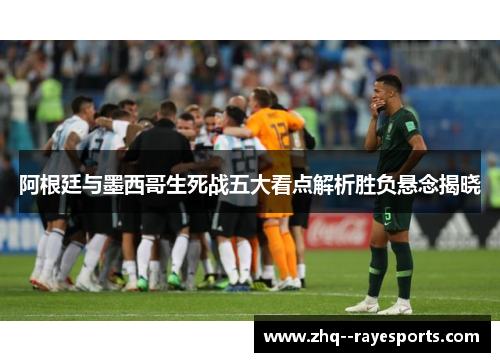 阿根廷与墨西哥生死战五大看点解析胜负悬念揭晓