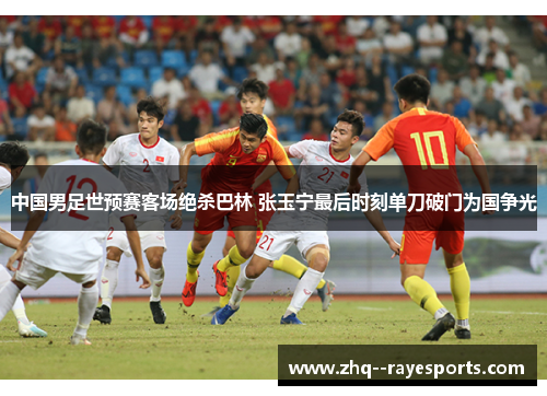 中国男足世预赛客场绝杀巴林 张玉宁最后时刻单刀破门为国争光